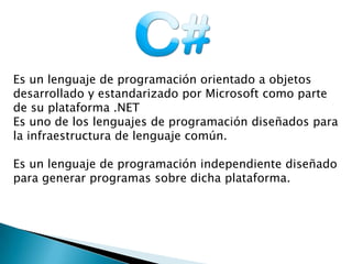 Es un lenguaje de programación orientado a objetos
desarrollado y estandarizado por Microsoft como parte
de su plataforma .NET
Es uno de los lenguajes de programación diseñados para
la infraestructura de lenguaje común.
Es un lenguaje de programación independiente diseñado
para generar programas sobre dicha plataforma.
 