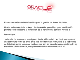 Es una herramienta cliente/servidor para la gestión de Bases de Datos.
Oracle se basa en la tecnología cliente/servidor, pues bien, para su utilización
primero sería necesario la instalación de la herramienta servidor (Oracle 8i
Desventajas
es la falta de un entorno visual para diseñar el formulario, es decir, nos aparece
una estructura como de árbol en la cual insertamos un formulario, a la vez dentro
de éste insertamos bloques o módulos que son las estructuras que contendrán los
elementos del formularios, que pueden estar basados en tablas o no.
 