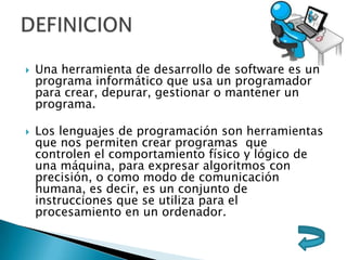  Una herramienta de desarrollo de software es un
programa informático que usa un programador
para crear, depurar, gestionar o mantener un
programa.
 Los lenguajes de programación son herramientas
que nos permiten crear programas que
controlen el comportamiento físico y lógico de
una máquina, para expresar algoritmos con
precisión, o como modo de comunicación
humana, es decir, es un conjunto de
instrucciones que se utiliza para el
procesamiento en un ordenador.
 