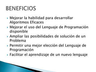  Mejorar la habilidad para desarrollar
Algoritmos Eficaces
 Mejorar el uso del Lenguaje de Programación
disponible
 Ampliar las posibilidades de solución de un
Problema
 Permitir una mejor elección del Lenguaje de
Programación
 Facilitar el aprendizaje de un nuevo lenguaje
 