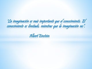 "La imaginación es más importante que el conocimiento. El 
conocimiento es limitado, mientras que la imaginación no“. 
Albert Einstein 
 