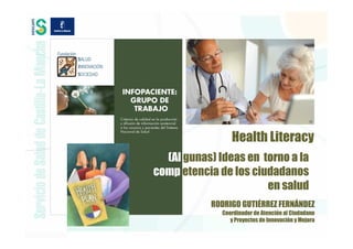 Health Literacy
  (Al gunas) Ideas en torno a la
comp etencia de los ciudadanos
                       en salud
           RODRIGO GUTIÉRREZ FERNÁNDEZ
              Coordinador de Atención al Ciudadano
                 y Proyectos de Innovación y Mejora
 
