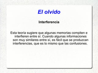 El olvido
                   Interferencia


Esta teoría sugiere que algunas memorias compiten e
   interfieren entre sí. Cuando algunas informaciones
 son muy similares entre sí, es fácil que se produzcan
 interferencias, que es lo mismo que las confusiones.
 