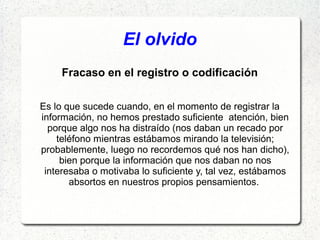 El olvido
     Fracaso en el registro o codificación

Es lo que sucede cuando, en el momento de registrar la
información, no hemos prestado suficiente atención, bien
  porque algo nos ha distraído (nos daban un recado por
    teléfono mientras estábamos mirando la televisión;
probablemente, luego no recordemos qué nos han dicho),
     bien porque la información que nos daban no nos
 interesaba o motivaba lo suficiente y, tal vez, estábamos
       absortos en nuestros propios pensamientos.
 
