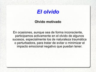 El olvido
               Olvido motivado


En ocasiones, aunque sea de forma inconsciente,
  participamos activamente en el olvido de algunos
sucesos, especialmente los de naturaleza traumática
 o perturbadora, para tratar de evitar o minimizar el
   impacto emocional negativo que puedan tener.
 