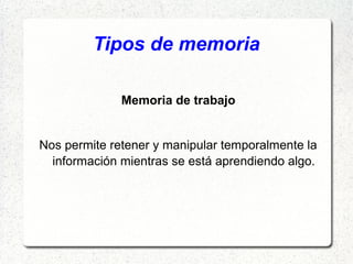 Tipos de memoria

              Memoria de trabajo


Nos permite retener y manipular temporalmente la
  información mientras se está aprendiendo algo.
 