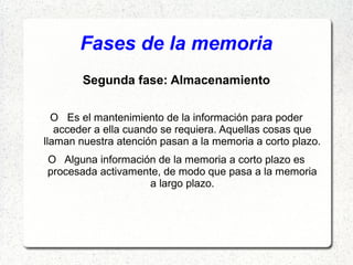 Fases de la memoria
        Segunda fase: Almacenamiento

  O Es el mantenimiento de la información para poder
   acceder a ella cuando se requiera. Aquellas cosas que
llaman nuestra atención pasan a la memoria a corto plazo.
O Alguna información de la memoria a corto plazo es
procesada activamente, de modo que pasa a la memoria
                   a largo plazo.
 