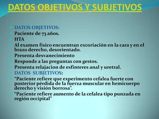 DATOS OBJETIVOS Y SUBJETIVOSDATOS OBJETIVOS:Paciente de 73 años.HTAAl examen físico encuentran excoriación en la cara y en el brazo derecho, desorientado.Presenta desvanecimientoResponde a las preguntas con gestos.Presenta relajacion de esfinteres anal y uretral.DATOS  SUBJETIVOS:“Paciente refiere que experimento cefalea fuerte con posterior pérdida de la fuerza muscular en hemicuerpo derecho y visión borrosa”.“Paciente refiere aumento de la cefalea tipo punzada en región occipital” 