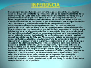 INFERENCIAPara cumplir con sus funciones el cerebro requiere que el flujo sanguíneo cerebral (FSC) sea constante y permanente. El FSC es aproximadamente de 65 ml/min/100 gr de tejido pero puede modificarse dependiendo de la rapidez y el grado de obstrucción que sufra el vaso. Si el FSC cae por debajo de 25 ml/m/100 g de tejido cerebral y la circulación se establece a corto plazo, las funciones cerebrales se recuperan; si por el contrario el FSC cae por debajo de 10-12 ml/min/100 g, independientemente del tiempo de duración, desencadenando un accidente cerebrovascular. Loa cual esta siendo presentado en el paciente. Un ACV es un tipo de enfermedad cerebrovascular, []caracterizada por una brusca interrupción del flujo sanguíneo al cerebro y que origina una serie de síntomas variables en función del área cerebral afectada[. ]Lo que diferencia el ACV de otros conceptos similares es la consideración de ser un episodio agudo y la afectación de las funciones del sistema nervioso central. Los síntomas del ACV son Alteración del estado de conciencia: estupor, coma, confusión, agitación, convulsiones, Falta de sensación o debilidad repentina en la cara, el brazo, o la pierna, especialmente en un lado del cuerpo, sensación de adormecimiento, incoordinación facial o asimetría, debilidad, parálisis o perdida sensorial, Confusión repentina, o problema al hablar o comprender lo que se habla, afasia, disartria o otras alteraciones cognitivas, Problema repentino en ver por uno o por ambos ojos, pérdida parcial de la visión de campos visuales, Problema repentino al caminar, mareos, pérdida de equilibrio o de coordinación, Dolor de cabeza severo repentino sin causa conocida, En situaciones más severas existe la pérdida de control de esfínteres, Vértigo, diplopía (visión doble), hipoacusia (disminución de la audición), náuseas, vómito, pérdida del equilibrio, foto y fonofobia. Los cuales son presentados por el paciente.
