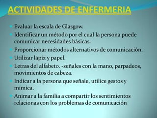 ACTIVIDADES DE ENFERMERIAEvaluar la escala de Glasgow.Identificar un método por el cual la persona puede comunicar necesidades básicas.Proporcionar métodos alternativos de comunicación.Utilizar lápiz y papel.Letras del alfabeto. -señales con la mano, parpadeos, movimientos de cabeza.Indicar a la persona que señale, utilice gestos y mímica.Animar a la familia a compartir los sentimientos relacionas con los problemas de comunicación