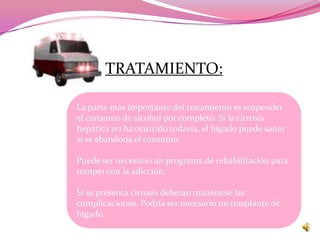 TRATAMIENTO:

La parte más importante del tratamiento es suspender
el consumo de alcohol por completo. Si la cirrosis
hepática no ha ocurrido todavía, el hígado puede sanar
si se abandona el consumo.

Puede ser necesario un programa de rehabilitación para
romper con la adicción.

Si se presenta cirrosis deberán manejarse las
complicaciones. Podría ser necesario un trasplante de
hígado.
 