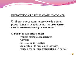 PRONÓSTICO Y POSIBLES COMPLICACIONES:

 El consumo constante y excesivo de alcohol
puede acortar su período de vida. El pronóstico
será desalentador si sigue bebiendo.

 Posibles complicaciones:
      - Varices esofágicas sangrantes
      - Cirrosis
      - Encefalopatía hepática
      - Aumento de la presión en los vasos
        sanguíneos del hígado(hipertensión portal)
 