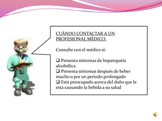 CUÁNDO CONTACTAR A UN
PROFESIONAL MÉDICO:

Consulte con el médico si:

 Presenta síntomas de hepatopatía
alcohólica
 Presenta síntomas después de beber
mucho o por un periodo prolongado
 Está preocupado acerca del daño que le
está causando la bebida a su salud
 
