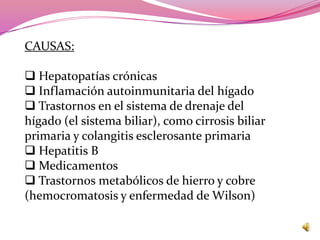CAUSAS:

 Hepatopatías crónicas
 Inflamación autoinmunitaria del hígado
 Trastornos en el sistema de drenaje del
hígado (el sistema biliar), como cirrosis biliar
primaria y colangitis esclerosante primaria
 Hepatitis B
 Medicamentos
 Trastornos metabólicos de hierro y cobre
(hemocromatosis y enfermedad de Wilson)
 