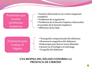 • Anemia (detectada en un conteo sanguíneo
Exámenes que       completo)
   revelan         • Problemas de coagulación
 problemas         • Problemas de la función hepática (detectados
                   en pruebas de la función hepática)
  hepáticos        • Albúmina sérica baja



                    • Tomografía computarizada del abdomen
Exámenes para       • Resonancia magnética del abdomen
  evaluar el        •Endoscopia para buscar venas dilatadas
                    (várices) en el esófago o el estómago
   hígado           • Ecografía del abdomen



        UNA BIOPSIA DEL HÍGADO CONFIRMA LA
               PRESENCIA DE CIRROSIS
 