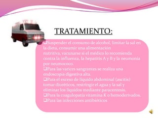 TRATAMIENTO:
Suspender el consumo de alcohol, limitar la sal en
la dieta, consumir una alimentación
nutritiva, vacunarse si el médico lo recomienda
contra la influenza, la hepatitis A y B y la neumonía
por neumococo.
Para las varices sangrantes se realiza una
endoscopia digestiva alta.
Para el exceso de líquido abdominal (ascitis)
tomar diuréticos, restringir el agua y la sal y
eliminar los líquidos mediante paracentesis.
Para la coagulopatía vitamina K o hemoderivados.
Para las infecciones antibióticos
 
