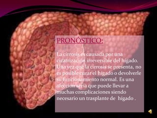 PRONÓSTICO:
La cirrosis es causada por una
cicatrización irreversible del hígado.
Una vez que la cirrosis se presenta, no
es posible curar el hígado o devolverle
su funcionamiento normal. Es una
afección seria que puede llevar a
muchas complicaciones siendo
necesario un trasplante de hígado .
 