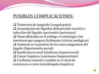 POSIBLES COMPLICACIONES:
 Trastornos de sangrado (coagulopatía)
 Acumulación de líquidos abdominales (ascitis) e
infección del líquido (peritonitis bacteriana)
 Venas dilatadas en el esófago, el estómago o los
intestinos que sangran fácilmente (várices esofágicas)
 Aumento en la presión de los vasos sanguíneos del
hígado (hipertensión portal)
 Insuficiencia renal (síndrome hepatorrenal)
 Cáncer hepático (carcinoma hepatocelular)
 Confusión mental o cambio en el nivel de
conciencia o coma (encefalopatía hepática)
 