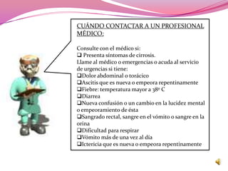 CUÁNDO CONTACTAR A UN PROFESIONAL
MÉDICO:

Consulte con el médico si:
 Presenta síntomas de cirrosis.
Llame al médico o emergencias o acuda al servicio
de urgencias si tiene:
Dolor abdominal o torácico
Ascitis que es nueva o empeora repentinamente
Fiebre: temperatura mayor a 38º C
Diarrea
Nueva confusión o un cambio en la lucidez mental
o empeoramiento de ésta
Sangrado rectal, sangre en el vómito o sangre en la
orina
Dificultad para respirar
Vómito más de una vez al día
Ictericia que es nueva o empeora repentinamente
 