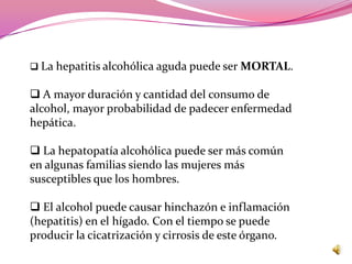  La hepatitis alcohólica aguda puede ser MORTAL.

 A mayor duración y cantidad del consumo de
alcohol, mayor probabilidad de padecer enfermedad
hepática.

 La hepatopatía alcohólica puede ser más común
en algunas familias siendo las mujeres más
susceptibles que los hombres.

 El alcohol puede causar hinchazón e inflamación
(hepatitis) en el hígado. Con el tiempo se puede
producir la cicatrización y cirrosis de este órgano.
 