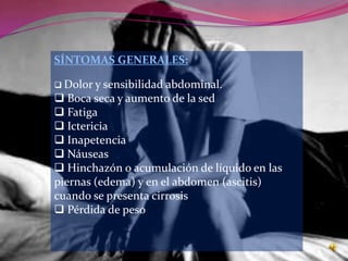 SÍNTOMAS GENERALES:

 Dolor y sensibilidad abdominal.
 Boca seca y aumento de la sed
 Fatiga
 Ictericia
 Inapetencia
 Náuseas
 Hinchazón o acumulación de líquido en las
piernas (edema) y en el abdomen (ascitis)
cuando se presenta cirrosis
 Pérdida de peso
 