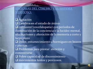 SÍNTOMAS DEL CEREBRO Y EL SISTEMA
NERVIOSO:

 Agitación
 Cambios en el estado de ánimo
 confusión (encefalopatía) con periodos de
disminución de la conciencia o la lucidez mental,
alucinaciones y alteración de la memoria a corto y
largo plazo
 Dolor, entumecimiento u hormigueo en brazos
y piernas
 Problemas para prestar atención y
concentrarse
 Pobre capacidad de discernimiento
 movimientos lentos y perezosos.
 