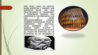 Por otro lado en Grecia
hubo sofistas y sabios; los
sofistas eran los que
practicaban la "sabiduría"
y cobraban además por
enseñarla. Sin embargo, los
que
si
eran
verdaderamente
sabios,
también ensañaban pero no
cobraban
por
hacerlo,
eran hombres que "lo
sabían todo". PLATON Y
ARISTOTELES, señalaban que
el punto de partida de la
Filosofía es el ASOMBRO o
admiración del hombre por
el mundo, ya que éste
siempre está preguntando
por el por qué y el para
qué de las cosas.

 