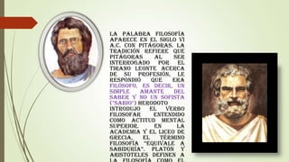 La palabra Filosofía
aparece en el siglo VI
a.C. con Pitágoras. La
tradición refiere que
Pitágoras
al
ser
interrogado por el
tirano Leonte acerca
de su profesión, le
respondió
que
era
filósofo, es decir, un
simple
amante
del
saber y no un sofista
("sabio").Herodoto
introdujo
el
verbo
filosofar
entendido
como actitud mental
superior.
En
la
Academia y el Liceo de
Grecia,
el
término
Filosofía “equivale a
sabiduría”. Platón y
Aristóteles definen a

 