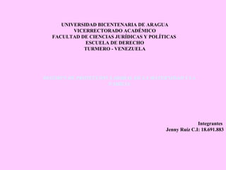 UNIVERSIDAD BICENTENARIA DE ARAGUA
VICERRECTORADO ACADÉMICO
FACULTAD DE CIENCIAS JURÍDICAS Y POLÍTICAS
ESCUELA DE DERECHO
TURMERO - VENEZUELA
REGIMEN DE PROTECCION LABORAL DE LA MATERNIDAD Y LA
FAMILIA
Integrantes
Jenny Ruíz C.I: 18.691.883
 