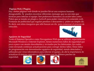 Páginas Web / Plugins
Hay ciertas páginas web donde se pueden llevar una sorpresa bastante
desagradable. Se pueden encontrar diferentes mensajes que no son más que
técnicas para infectar el equipo. Son poderosos llamados a la acción tales como:
Piden que se instale un plugin o ActiveX para poder visualizar el contenido web.
Ventanas de publicidad que regalan premios o descuentos y piden un simple clic.
Es decir, son sitios inseguros que sólo buscan un clic para comenzar el proceso de
infección.
Agujeros de Seguridad
Tanto el Sistema Operativo como Navegadores Web que se utilizan, especialmente
Microsoft Windows e Internet Explorer, tienen numerosos fallos de seguridad que
poco a poco van siendo descubiertos y revisados por los fabricantes, los cuales
están enviando continuas actualizaciones para corregir dichos fallos. Éstos fallos
de programación son denominados agujeros de seguridad, siendo detectados y
utilizados por virus informáticos para infectar el equipo, de ahí la importancia de
actualizar el sistema operativo y aplicaciones con los últimos parches de
seguridad.
 