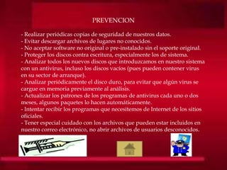 PREVENCION
- Realizar periódicas copias de seguridad de nuestros datos.
- Evitar descargar archivos de lugares no conocidos.
- No aceptar software no original o pre-instalado sin el soporte original.
- Proteger los discos contra escritura, especialmente los de sistema.
- Analizar todos los nuevos discos que introduzcamos en nuestro sistema
con un antivirus, incluso los discos vacíos (pues pueden contener virus
en su sector de arranque).
- Analizar periódicamente el disco duro, para evitar que algún virus se
cargue en memoria previamente al análisis.
- Actualizar los patrones de los programas de antivirus cada uno o dos
meses, algunos paquetes lo hacen automáticamente.
- Intentar recibir los programas que necesitemos de Internet de los sitios
oficiales.
- Tener especial cuidado con los archivos que pueden estar incluidos en
nuestro correo electrónico, no abrir archivos de usuarios desconocidos.
 
