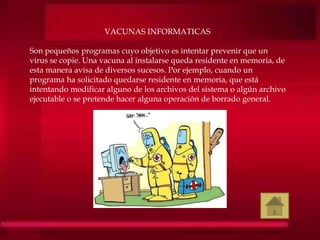 VACUNAS INFORMATICAS
Son pequeños programas cuyo objetivo es intentar prevenir que un
virus se copie. Una vacuna al instalarse queda residente en memoria, de
esta manera avisa de diversos sucesos. Por ejemplo, cuando un
programa ha solicitado quedarse residente en memoria, que está
intentando modificar alguno de los archivos del sistema o algún archivo
ejecutable o se pretende hacer alguna operación de borrado general.
 