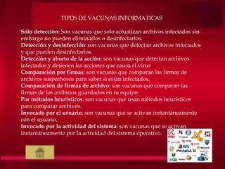 TIPOS DE VACUNAS INFORMATICAS
Sólo detección: Son vacunas que solo actualizan archivos infectados sin
embargo no pueden eliminarlos o desinfectarlos.
Detección y desinfección: son vacunas que detectan archivos infectados
y que pueden desinfectarlos.
Detección y aborto de la acción: son vacunas que detectan archivos
infectados y detienen las acciones que causa el virus
Comparación por firmas: son vacunas que comparan las firmas de
archivos sospechosos para saber si están infectados.
Comparación de firmas de archivo: son vacunas que comparan las
firmas de los atributos guardados en tu equipo.
Por métodos heurísticos: son vacunas que usan métodos heurísticos
para comparar archivos.
Invocado por el usuario: son vacunas que se activan instantáneamente
con el usuario.
Invocado por la actividad del sistema: son vacunas que se activan
instantáneamente por la actividad del sistema operativo.
 