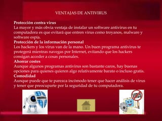 VENTAJAS DE ANTIVIRUS
Protección contra virus
La mayor y más obvia ventaja de instalar un software antivirus en tu
computadora es que evitará que entren virus como troyanos, malware y
software espía.
Protección de la información personal
Los hackers y los virus van de la mano. Un buen programa antivirus te
protegerá mientras navegas por Internet, evitando que los hackers
consigan acceder a cosas personales.
Ahorrar costes
Aunque algunos programas antivirus son bastante caros, hay buenas
opciones para quienes quieren algo relativamente barato o incluso gratis.
Comodidad
Aunque puede que te parezca incómodo tener que hacer análisis de virus
y tener que preocuparte por la seguridad de tu computadora.
 