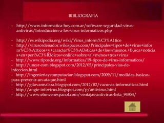 BIBLIOGRAFIA
- http://www.informatica-hoy.com.ar/software-seguridad-virus-
antivirus/Introduccion-a-los-virus-informaticos.php
- http://es.wikipedia.org/wiki/Virus_inform%C3%A1tico
- http://virusordenador.wikispaces.com/Principales+tipos+de+virus+infor
m%C3%A1ticos+y+caracter%C3%ADsticas+de+los+mismos.+Busca+noticia
s+en+peri%C3%B3dicos+online+sobre+al+menos+tres+virus
- http://www.tiposde.org/informatica/19-tipos-de-virus-informaticos/
- http://unesr-com.blogspot.com/2012/05/principales-vias-de-
infeccion.html
- http://ingenieriaycomputacion.blogspot.com/2009/11/medidas-basicas-
para-prevenir-un-ataque.html
- http://giiovannalara.blogspot.com/2012/02/vacunas-informaticas.html
- http://angie-infovirus.blogspot.com/p/antivirus.html
- http://www.ehowenespanol.com/ventajas-antivirus-lista_94954/
 