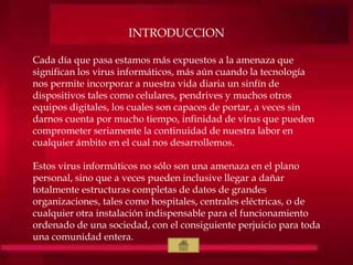 INTRODUCCION
Cada día que pasa estamos más expuestos a la amenaza que
significan los virus informáticos, más aún cuando la tecnología
nos permite incorporar a nuestra vida diaria un sinfín de
dispositivos tales como celulares, pendrives y muchos otros
equipos digitales, los cuales son capaces de portar, a veces sin
darnos cuenta por mucho tiempo, infinidad de virus que pueden
comprometer seriamente la continuidad de nuestra labor en
cualquier ámbito en el cual nos desarrollemos.
Estos virus informáticos no sólo son una amenaza en el plano
personal, sino que a veces pueden inclusive llegar a dañar
totalmente estructuras completas de datos de grandes
organizaciones, tales como hospitales, centrales eléctricas, o de
cualquier otra instalación indispensable para el funcionamiento
ordenado de una sociedad, con el consiguiente perjuicio para toda
una comunidad entera.
 