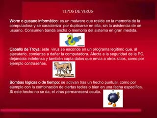 TIPOS DE VIRUS
Worm o gusano informático: es un malware que reside en la memoria de la
computadora y se caracteriza por duplicarse en ella, sin la asistencia de un
usuario. Consumen banda ancha o memoria del sistema en gran medida.
Caballo de Troya: este virus se esconde en un programa legítimo que, al
ejecutarlo, comienza a dañar la computadora. Afecta a la seguridad de la PC,
dejándola indefensa y también capta datos que envía a otros sitios, como por
ejemplo contraseñas.
Bombas lógicas o de tiempo: se activan tras un hecho puntual, como por
ejemplo con la combinación de ciertas teclas o bien en una fecha específica.
Si este hecho no se da, el virus permanecerá oculto.
 