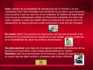 Hoax: carecen de la posibilidad de reproducirse por sí mismos y no son
verdaderos virus. Son mensajes cuyo contenido no es cierto y que incentivan
a los usuarios a que los reenvíen a sus contactos. El objetivo de estos falsos
virus es que se sobrecargue el flujo de información mediante el e-mail y las
redes. Aquellos e-mails que hablan sobre la existencia de nuevos virus o la
desaparición de alguna persona suelen pertenecer a este tipo de mensajes.
De enlace: estos virus cambian las direcciones con las que se accede a los
archivos de la computadora por aquella en la que residen. Lo que ocasionan
es la imposibilidad de ubicar los archivos almacenados.
De sobre escritura: este clase de virus genera la pérdida del contenido de los
archivos a los que ataca. Esto lo logra sobrescribiendo su interior.
Residente: este virus permanecen en la memoria y desde allí esperan a que
el usuario ejecute algún archivo o programa para poder infectarlo.
 