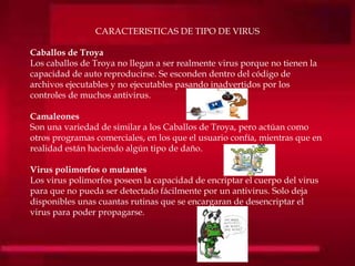 CARACTERISTICAS DE TIPO DE VIRUS
Caballos de Troya
Los caballos de Troya no llegan a ser realmente virus porque no tienen la
capacidad de auto reproducirse. Se esconden dentro del código de
archivos ejecutables y no ejecutables pasando inadvertidos por los
controles de muchos antivirus.
Camaleones
Son una variedad de similar a los Caballos de Troya, pero actúan como
otros programas comerciales, en los que el usuario confía, mientras que en
realidad están haciendo algún tipo de daño.
Virus polimorfos o mutantes
Los virus polimorfos poseen la capacidad de encriptar el cuerpo del virus
para que no pueda ser detectado fácilmente por un antivirus. Solo deja
disponibles unas cuantas rutinas que se encargaran de desencriptar el
virus para poder propagarse.
 
