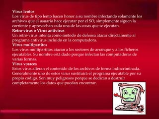Virus lentos
Los virus de tipo lento hacen honor a su nombre infectando solamente los
archivos que el usuario hace ejecutar por el SO, simplemente siguen la
corriente y aprovechan cada una de las cosas que se ejecutan.
Retro-virus o Virus antivirus
Un retro-virus intenta como método de defensa atacar directamente al
programa antivirus incluido en la computadora.
Virus multipartitos
Los virus multipartitos atacan a los sectores de arranque y a los ficheros
ejecutables. Su nombre está dado porque infectan las computadoras de
varias formas.
Virus voraces
Estos virus alteran el contenido de los archivos de forma indiscriminada.
Generalmente uno de estos virus sustituirá el programa ejecutable por su
propio código. Son muy peligrosos porque se dedican a destruir
completamente los datos que puedan encontrar.
 