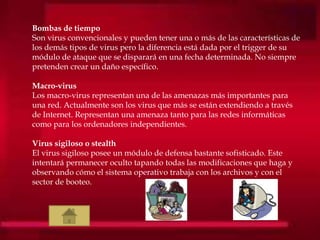 Bombas de tiempo
Son virus convencionales y pueden tener una o más de las características de
los demás tipos de virus pero la diferencia está dada por el trigger de su
módulo de ataque que se disparará en una fecha determinada. No siempre
pretenden crear un daño específico.
Macro-virus
Los macro-virus representan una de las amenazas más importantes para
una red. Actualmente son los virus que más se están extendiendo a través
de Internet. Representan una amenaza tanto para las redes informáticas
como para los ordenadores independientes.
Virus sigiloso o stealth
El virus sigiloso posee un módulo de defensa bastante sofisticado. Este
intentará permanecer oculto tapando todas las modificaciones que haga y
observando cómo el sistema operativo trabaja con los archivos y con el
sector de booteo.
 