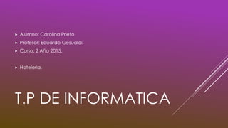 T.P DE INFORMATICA
 Alumno: Carolina Prieto
 Profesor: Eduardo Gesualdi.
 Curso: 2 Año 2015.
 Hoteleria.
 