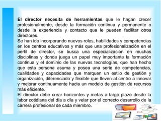 El director necesita de herramientas que le hagan crecer
profesionalmente, desde la formación continua y permanente o
desde la experiencia y contacto que le pueden facilitar otros
directores.
Se han ido incorporando nuevos roles, habilidades y competencias
en los centros educativos y más que una profesionalización en el
perfil de director, se busca una especialización en muchas
disciplinas y donde juega un papel muy importante la formación
continua y el dominio de las nuevas tecnologías, que han hecho
que esta persona asuma y posea una serie de competencias,
cualidades y capacidades que marquen un estilo de gestión y
organización, diferenciado y flexible que lleven al centro a innovar
y mejorar continuamente hacia un modelo de gestión de recursos
más eficiente.
El director debe crear horizontes y metas a largo plazo desde la
labor cotidiana del día a día y velar por el correcto desarrollo de la
carrera profesional de cada miembro.
 