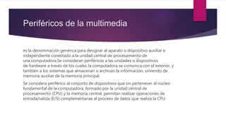 Periféricos de la multimedia
es la denominación genérica para designar al aparato o dispositivo auxiliar e
independiente conectado a la unidad central de procesamiento de
una computadora.Se consideran periféricos a las unidades o dispositivos
de hardware a través de los cuales la computadora se comunica con el exterior, y
también a los sistemas que almacenan o archivan la información, sirviendo de
memoria auxiliar de la memoria principal.
Se considera periférico al conjunto de dispositivos que sin pertenecer al núcleo
fundamental de la computadora, formado por la unidad central de
procesamiento (CPU) y la memoria central, permitan realizar operaciones de
entrada/salida (E/S) complementarias al proceso de datos que realiza la CPU
 