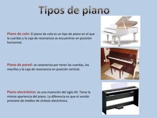 Piano de cola: El piano de cola es un tipo de piano en el que
la cuerdas y la caja de resonancia se encuentran en posición
horizontal.




Piano de pared: se caracteriza por tener las cuerdas, los
macillos y la caja de resonancia en posición vertical.




Piano electrónico: es una invención del siglo XX. Tiene la
misma apariencia del piano. La diferencia es que el sonido
proviene de medios de síntesis electrónica.
 