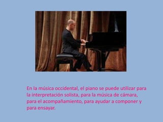 En la música occidental, el piano se puede utilizar para
la interpretación solista, para la música de cámara,
para el acompañamiento, para ayudar a componer y
para ensayar.
 
