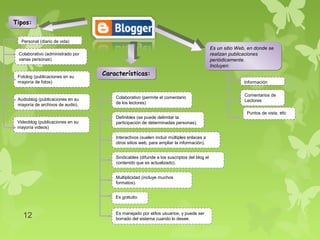 Tipos:

  Personal (diario de vida)
                                                                                          Es un sitio Web, en donde se
 Colaborativo (administrado por                                                           realizan publicaciones
 varias personas)                                                                         periódicamente.
                                                                                          Incluyen:

 Fotolog (publicaciones en su
                                  Características:
 mayoría de fotos)                                                                                      Información

                                                                                                         Comentarios de
 Audioblog (publicaciones en su       Colaborativo (permite el comentario
                                                                                                         Lectores
 mayoría de archivos de audio).       de los lectores)

                                                                                                          Puntos de vista, etc
                                      Definibles (se puede delimitar la
 Videoblog (publicaciones en su       participación de determinadas personas).
 mayoría videos)

                                      Interactivos (suelen incluir múltiples enlaces a
                                      otros sitios web, para ampliar la información).


                                      Sindicables (difunde a los suscriptos del blog el
                                      contenido que es actualizado).


                                      Multiplicidad (incluye muchos
                                      formatos).


                                      Es gratuito.



   12                                 Es manejado por el/los usuarios, y puede ser
                                      borrado del sistema cuando lo desee.
 