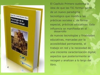 El Capítulo Primero sustenta la
    idea de que las TIC forman parte
    de un nuevo paradigma
    tecnológico que modifica las
    prácticas sociales y, de forma
    especial, prácticas educativas. Esta
    influencia se manifiesta en el
        desarrollo
    de nuevas tecnologías y finalidades
    educativas, marcadas por la
    accesibilidad permanente, el
    trabajo en red y la necesidad de
    una creciente caracterización digital,
    aspectos que posteriormente se
    recogen y analizan a lo largo del
    libro.
4
 