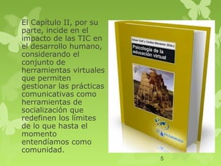 El Capítulo II, por su
parte, incide en el
impacto de las TIC en
el desarrollo humano,
considerando el
conjunto de
herramientas virtuales
que permiten
gestionar las prácticas
comunicativas como
herramientas de
socialización que
redefinen los límites
de lo que hasta el
momento
entendíamos como
comunidad.
                          5
 