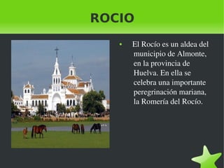    
ROCIO
●    El Rocío es un aldea del 
municipio de Almonte, 
en la provincia de 
Huelva. En ella se 
celebra una importante 
peregrinación mariana, 
la Romería del Rocío.  
 